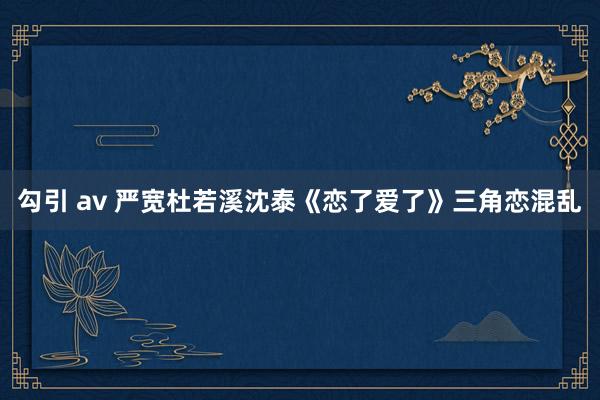 勾引 av 严宽杜若溪沈泰《恋了爱了》三角恋混乱