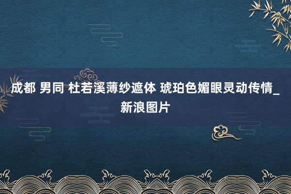 成都 男同 杜若溪薄纱遮体 琥珀色媚眼灵动传情_新浪图片