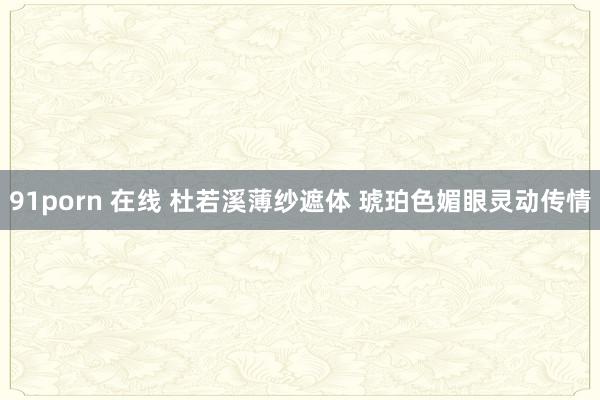 91porn 在线 杜若溪薄纱遮体 琥珀色媚眼灵动传情