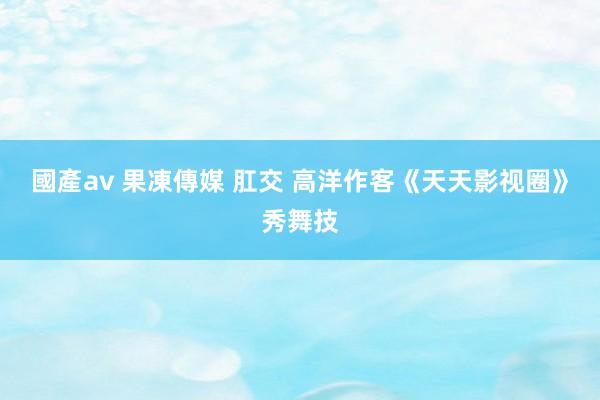 國產av 果凍傳媒 肛交 高洋作客《天天影视圈》秀舞技
