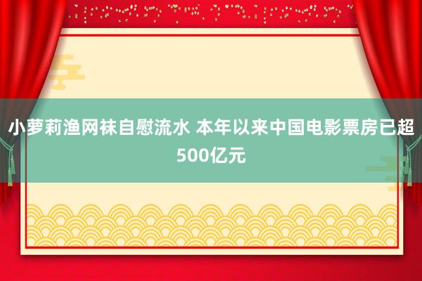 小萝莉渔网袜自慰流水 本年以来中国电影票房已超500亿元