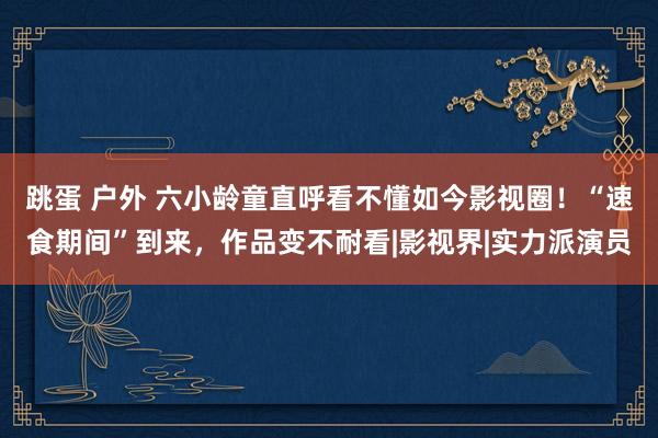 跳蛋 户外 六小龄童直呼看不懂如今影视圈！“速食期间”到来，作品变不耐看|影视界|实力派演员