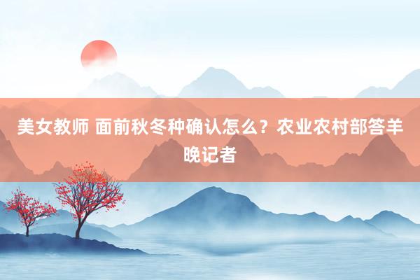 美女教师 面前秋冬种确认怎么？农业农村部答羊晚记者