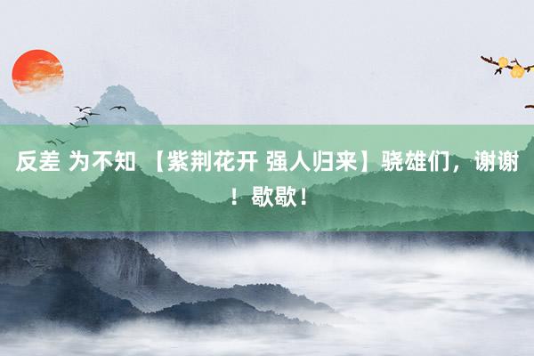 反差 为不知 【紫荆花开 强人归来】骁雄们，谢谢！歇歇！