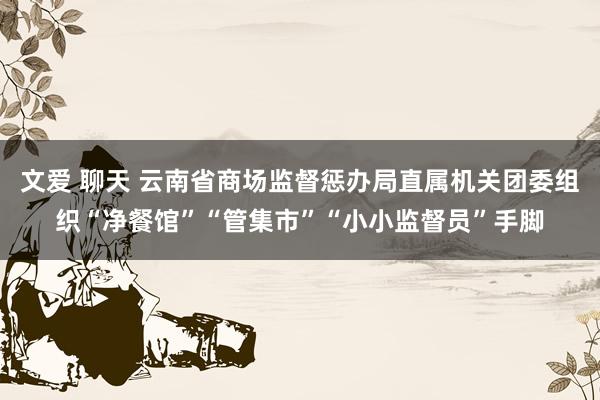 文爱 聊天 云南省商场监督惩办局直属机关团委组织“净餐馆”“管集市”“小小监督员”手脚