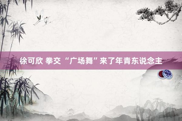 徐可欣 拳交 “广场舞”来了年青东说念主