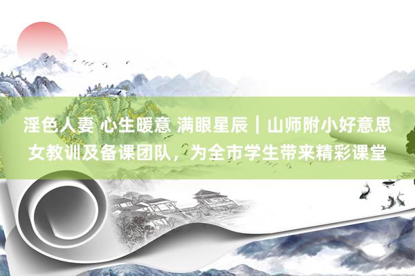 淫色人妻 心生暖意 满眼星辰︱山师附小好意思女教训及备课团队，为全市学生带来精彩课堂