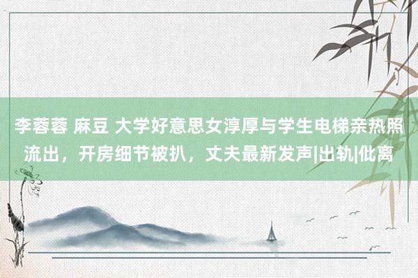 李蓉蓉 麻豆 大学好意思女淳厚与学生电梯亲热照流出，开房细节被扒，丈夫最新发声|出轨|仳离