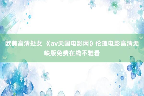 欧美高清处女 《av天国电影网》伦理电影高清无缺版免费在线不雅看