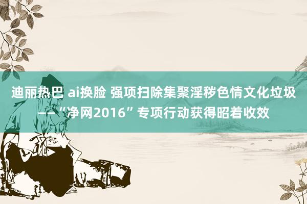 迪丽热巴 ai换脸 强项扫除集聚淫秽色情文化垃圾——“净网2016”专项行动获得昭着收效