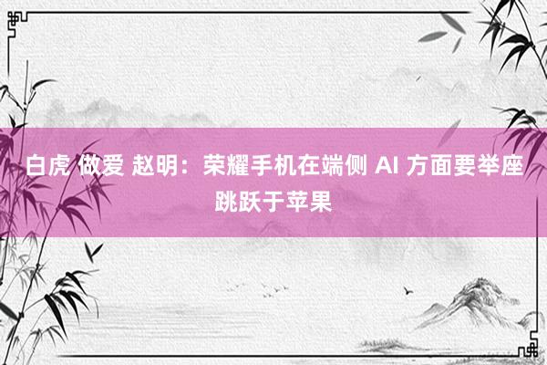 白虎 做爱 赵明：荣耀手机在端侧 AI 方面要举座跳跃于苹果