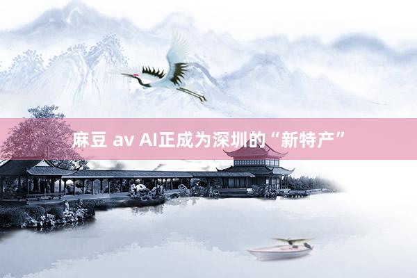 麻豆 av AI正成为深圳的“新特产”