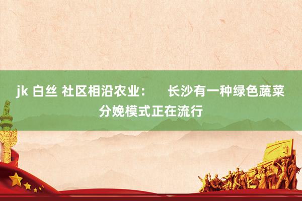 jk 白丝 社区相沿农业：    长沙有一种绿色蔬菜分娩模式正在流行