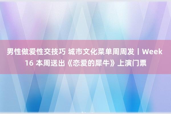 男性做爱性交技巧 城市文化菜单周周发丨Week 16 本周送出《恋爱的犀牛》上演门票