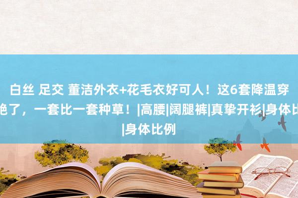 白丝 足交 董洁外衣+花毛衣好可人！这6套降温穿搭绝了，一套比一套种草！|高腰|阔腿裤|真挚开衫|身体比例