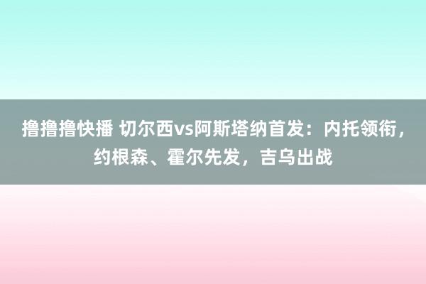 撸撸撸快播 切尔西vs阿斯塔纳首发：内托领衔，约根森、霍尔先发，吉乌出战