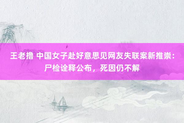 王老撸 中国女子赴好意思见网友失联案新推崇：尸检诠释公布，死因仍不解
