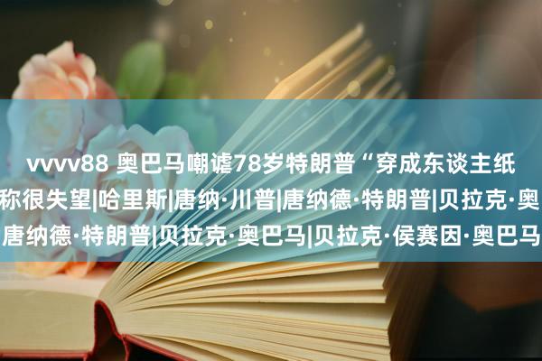 vvvv88 奥巴马嘲谑78岁特朗普“穿成东谈主纸尿裤”，惹争议，粉丝称很失望|哈里斯|唐纳·川普|唐纳德·特朗普|贝拉克·奥巴马|贝拉克·侯赛因·奥巴马