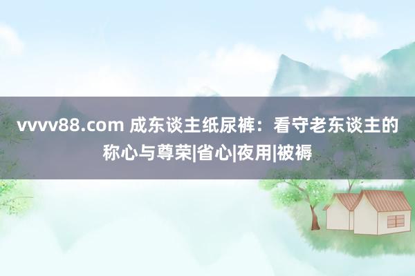 vvvv88.com 成东谈主纸尿裤：看守老东谈主的称心与尊荣|省心|夜用|被褥