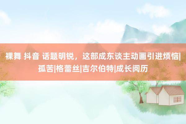 裸舞 抖音 话题明锐，这部成东谈主动画引进烦恼|孤苦|格蕾丝|吉尔伯特|成长阅历
