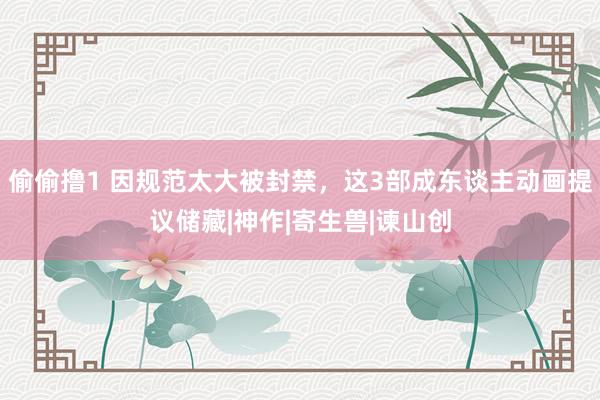 偷偷撸1 因规范太大被封禁，这3部成东谈主动画提议储藏|神作|寄生兽|谏山创