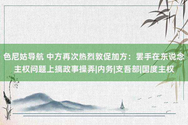 色尼姑导航 中方再次热烈敦促加方：罢手在东说念主权问题上搞政事操弄|内务|支吾部|国度主权