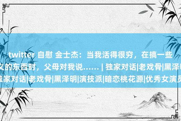 twitter 自慰 金士杰：当我活得很穷，在搞一些年青东说念支配思主义的东西时，父母对我说...... | 独家对话|老戏骨|黑泽明|演技派|暗恋桃花源|优秀女演员奖
