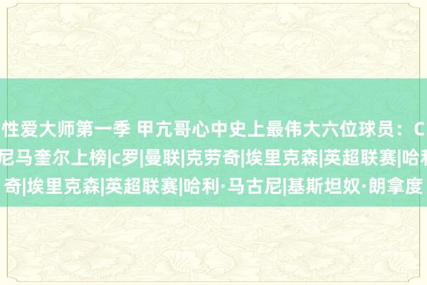 性爱大师第一季 甲亢哥心中史上最伟大六位球员：C罗第一无悬念 安东尼马奎尔上榜|c罗|曼联|克劳奇|埃里克森|英超联赛|哈利·马古尼|基斯坦奴·朗拿度
