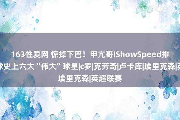 163性爱网 惊掉下巴！甲亢哥IShowSpeed排出的足球史上六大“伟大”球星|c罗|克劳奇|卢卡库|埃里克森|英超联赛