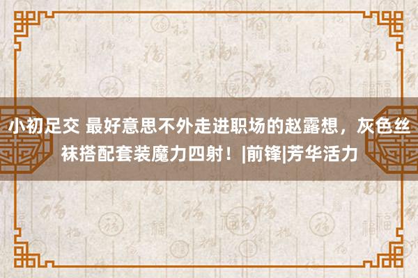 小初足交 最好意思不外走进职场的赵露想，灰色丝袜搭配套装魔力四射！|前锋|芳华活力