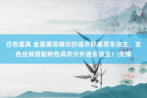 白色面具 金晨展现确切的寝衣好意思东谈主，玄色丝袜搭配粉色风衣分外迷东谈主！|先锋