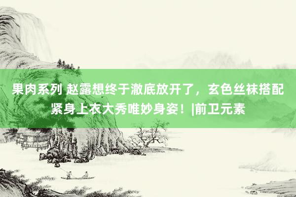 果肉系列 赵露想终于澈底放开了，玄色丝袜搭配紧身上衣大秀唯妙身姿！|前卫元素
