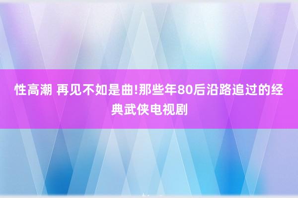 性高潮 再见不如是曲!那些年80后沿路追过的经典武侠电视剧