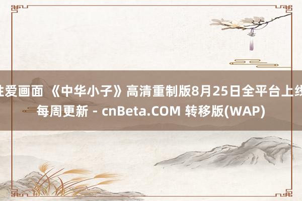 性爱画面 《中华小子》高清重制版8月25日全平台上线 每周更新 - cnBeta.COM 转移版(WAP)