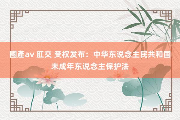 國產av 肛交 受权发布：中华东说念主民共和国未成年东说念主保护法