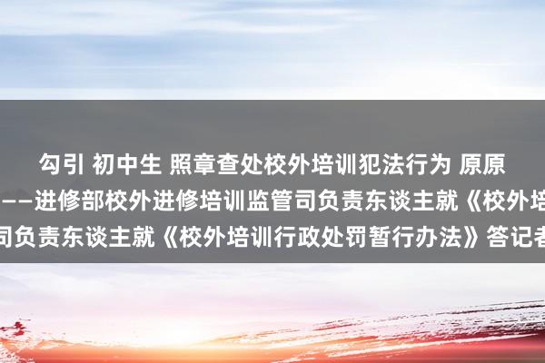 勾引 初中生 照章查处校外培训犯法行为 原原委委落实中央方案部署——进修部校外进修培训监管司负责东谈主就《校外培训行政处罚暂行办法》答记者问