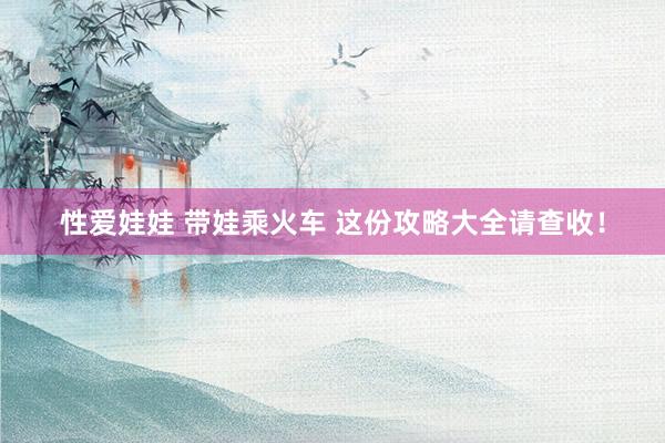 性爱娃娃 带娃乘火车 这份攻略大全请查收！
