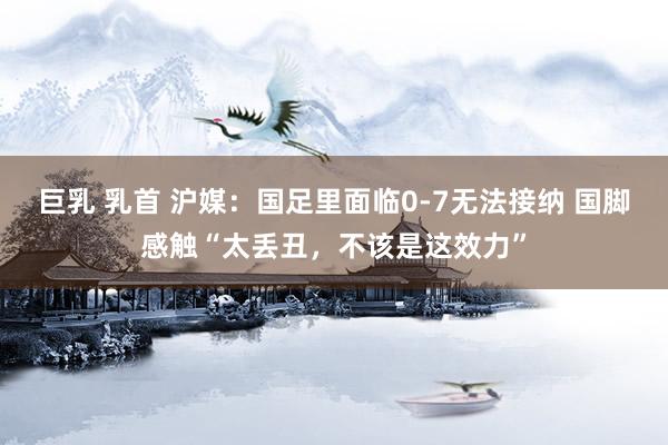 巨乳 乳首 沪媒：国足里面临0-7无法接纳 国脚感触“太丢丑，不该是这效力”
