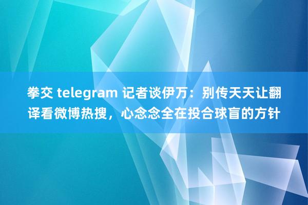 拳交 telegram 记者谈伊万：别传天天让翻译看微博热搜，心念念全在投合球盲的方针