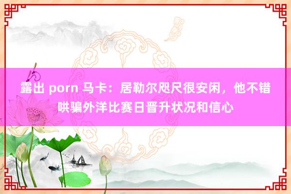 露出 porn 马卡：居勒尔咫尺很安闲，他不错哄骗外洋比赛日晋升状况和信心