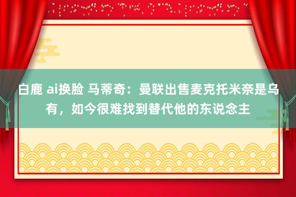 白鹿 ai换脸 马蒂奇：曼联出售麦克托米奈是乌有，如今很难找到替代他的东说念主
