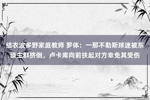 结衣波多野家庭教师 罗体：一那不勒斯球迷被东谈主群挤倒，卢卡库向前扶起对方幸免其受伤
