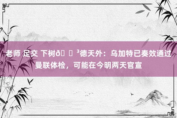 老师 足交 下树🌳德天外：乌加特已奏效通过曼联体检，可能在今明两天官宣