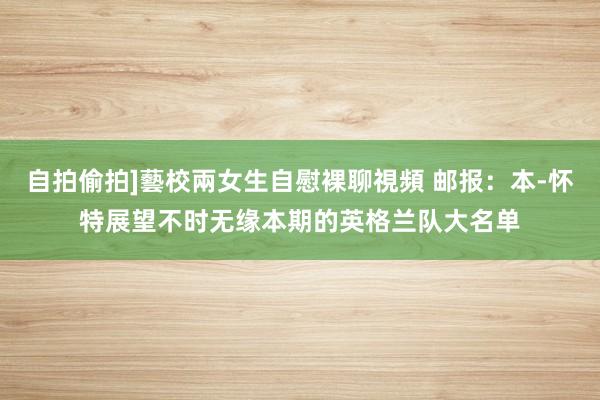 自拍偷拍]藝校兩女生自慰裸聊視頻 邮报：本-怀特展望不时无缘本期的英格兰队大名单