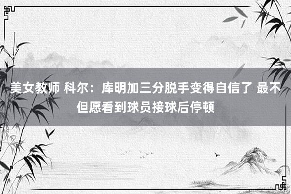 美女教师 科尔：库明加三分脱手变得自信了 最不但愿看到球员接球后停顿