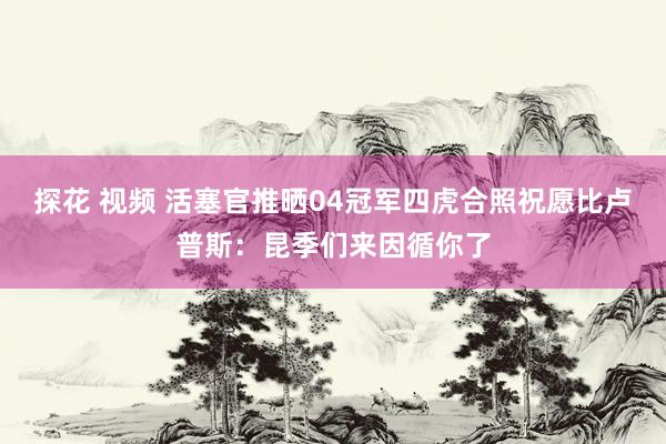 探花 视频 活塞官推晒04冠军四虎合照祝愿比卢普斯：昆季们来因循你了