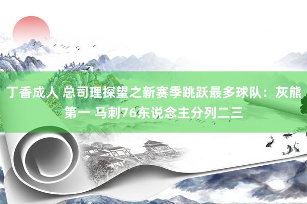 丁香成人 总司理探望之新赛季跳跃最多球队：灰熊第一 马刺76东说念主分列二三