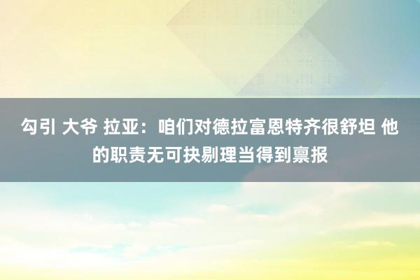 勾引 大爷 拉亚：咱们对德拉富恩特齐很舒坦 他的职责无可抉剔理当得到禀报