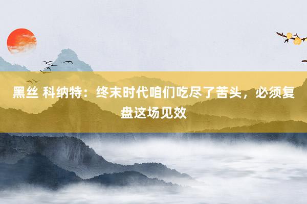 黑丝 科纳特：终末时代咱们吃尽了苦头，必须复盘这场见效