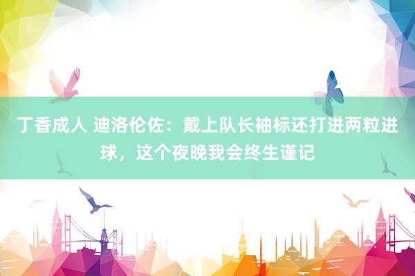 丁香成人 迪洛伦佐：戴上队长袖标还打进两粒进球，这个夜晚我会终生谨记